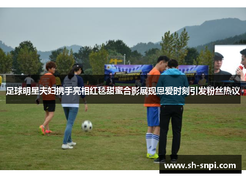 足球明星夫妇携手亮相红毯甜蜜合影展现恩爱时刻引发粉丝热议