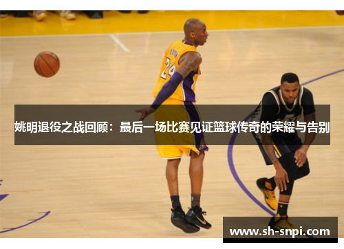 姚明退役之战回顾：最后一场比赛见证篮球传奇的荣耀与告别