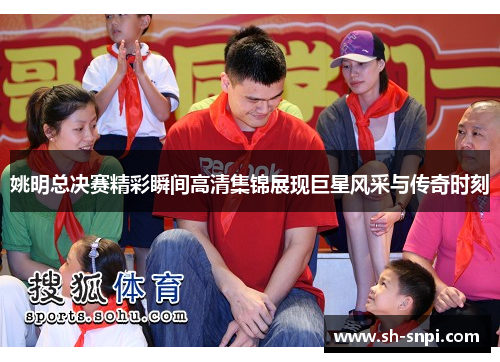 姚明总决赛精彩瞬间高清集锦展现巨星风采与传奇时刻