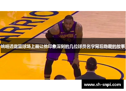 姚明透露篮球场上最让他印象深刻的几位球员名字背后隐藏的故事