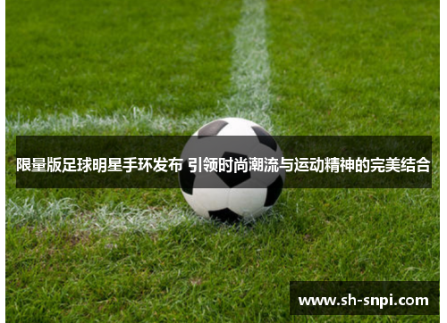 限量版足球明星手环发布 引领时尚潮流与运动精神的完美结合