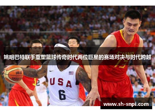 姚明巴特联手重塑篮球传奇时代两位巨星的赛场对决与时代跨越