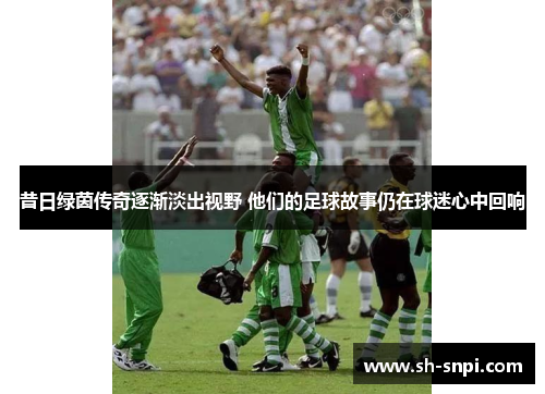 昔日绿茵传奇逐渐淡出视野 他们的足球故事仍在球迷心中回响