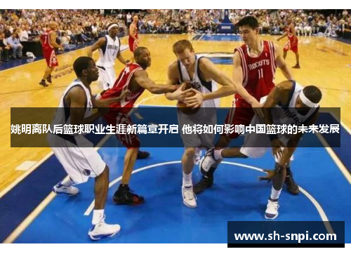 姚明离队后篮球职业生涯新篇章开启 他将如何影响中国篮球的未来发展