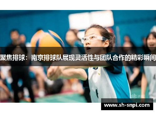 聚焦排球：南京排球队展现灵活性与团队合作的精彩瞬间