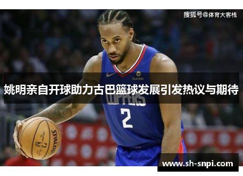 姚明亲自开球助力古巴篮球发展引发热议与期待