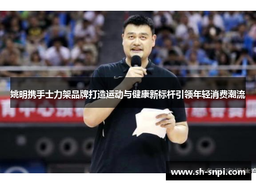 姚明携手士力架品牌打造运动与健康新标杆引领年轻消费潮流