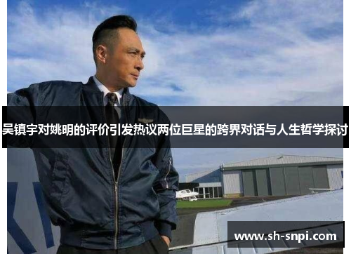 吴镇宇对姚明的评价引发热议两位巨星的跨界对话与人生哲学探讨