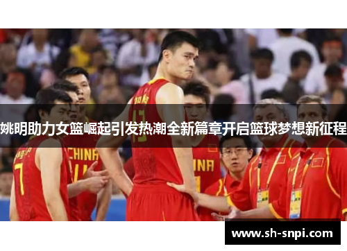 姚明助力女篮崛起引发热潮全新篇章开启篮球梦想新征程