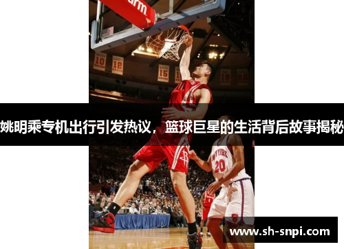 姚明乘专机出行引发热议，篮球巨星的生活背后故事揭秘