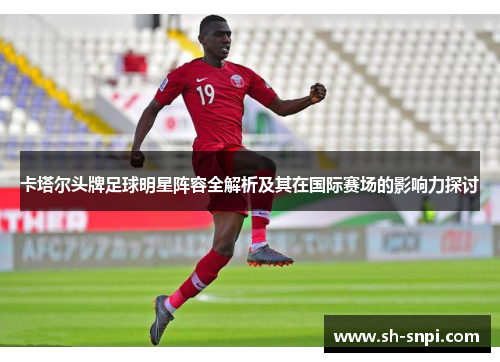 卡塔尔头牌足球明星阵容全解析及其在国际赛场的影响力探讨