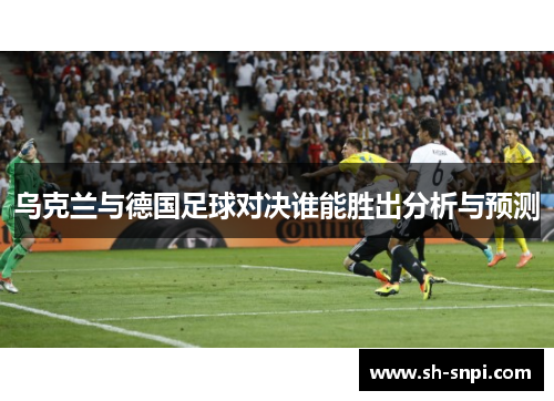 乌克兰与德国足球对决谁能胜出分析与预测