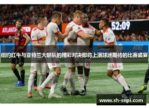 纽约红牛与亚特兰大联队的精彩对决即将上演球迷期待的比赛盛宴
